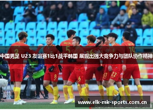 中国男足 U23 友谊赛1比1战平韩国 展现出强大竞争力与团队协作精神