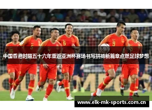 中国香港时隔五十六年重返亚洲杯赛场书写拼搏新篇章点燃足球梦想
