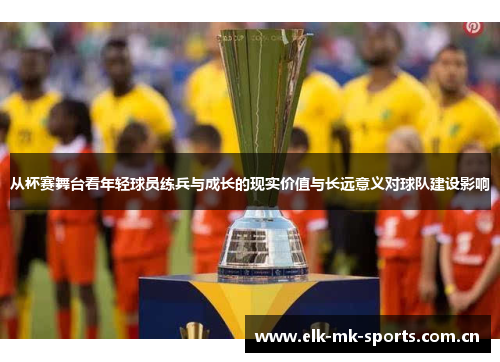 从杯赛舞台看年轻球员练兵与成长的现实价值与长远意义对球队建设影响 从杯赛舞台看年轻球员练兵与成长的现实价值与长远意义对球队建设影响