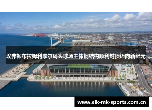 埃弗顿布拉姆利摩尔码头球场主体钢结构顺利封顶迈向新纪元